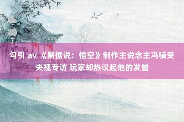 勾引 av 《黑据说：悟空》制作主说念主冯骥受央视专访 玩家却热议起他的发量