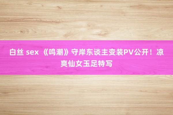 白丝 sex 《鸣潮》守岸东谈主变装PV公开！凉爽仙女玉足特写