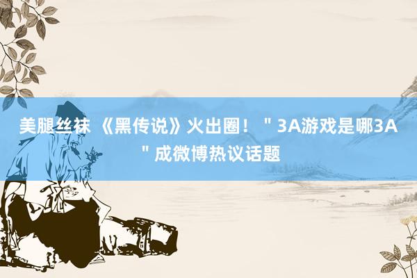 美腿丝袜 《黑传说》火出圈！＂3A游戏是哪3A＂成微博热议话题