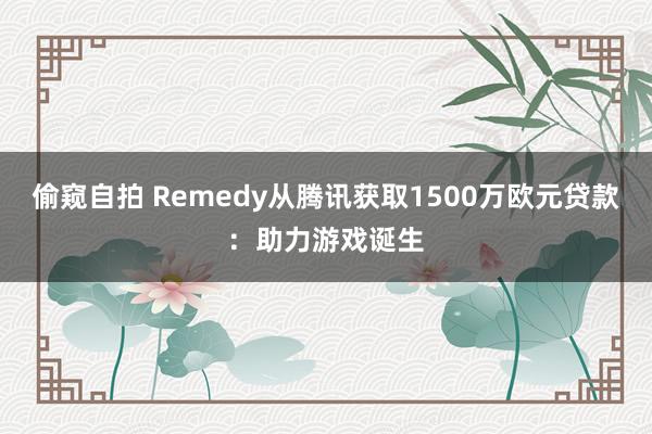 偷窥自拍 Remedy从腾讯获取1500万欧元贷款：助力游戏诞生