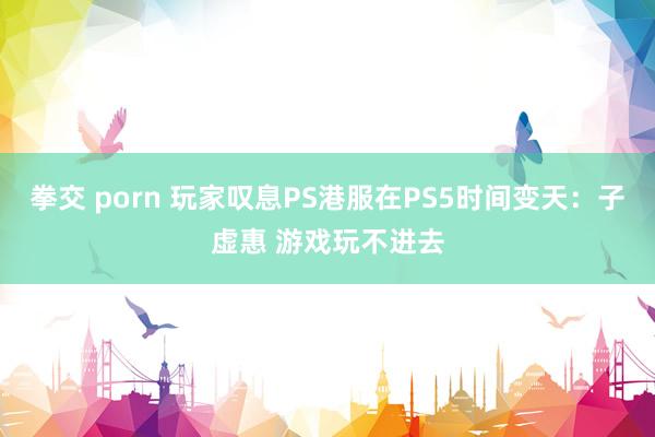 拳交 porn 玩家叹息PS港服在PS5时间变天：子虚惠 游戏玩不进去