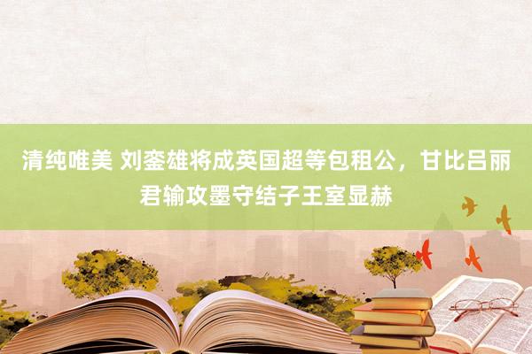 清纯唯美 刘銮雄将成英国超等包租公，甘比吕丽君输攻墨守结子王室显赫