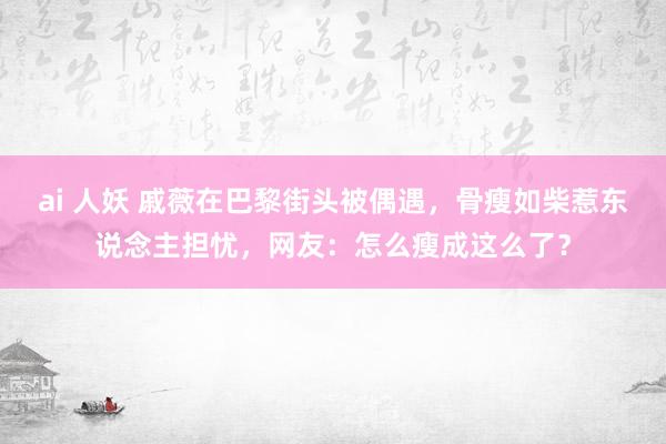 ai 人妖 戚薇在巴黎街头被偶遇，骨瘦如柴惹东说念主担忧，网友：怎么瘦成这么了？