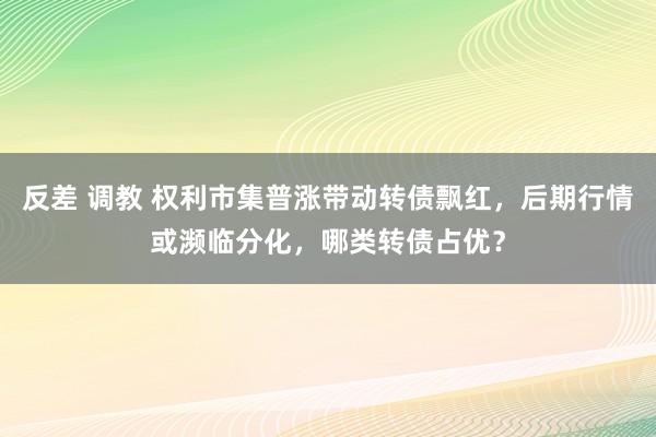 反差 调教 权利市集普涨带动转债飘红，后期行情或濒临分化，哪类转债占优？