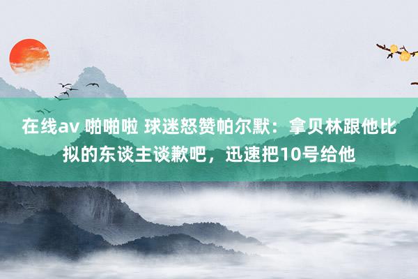 在线av 啪啪啦 球迷怒赞帕尔默：拿贝林跟他比拟的东谈主谈歉吧，迅速把10号给他