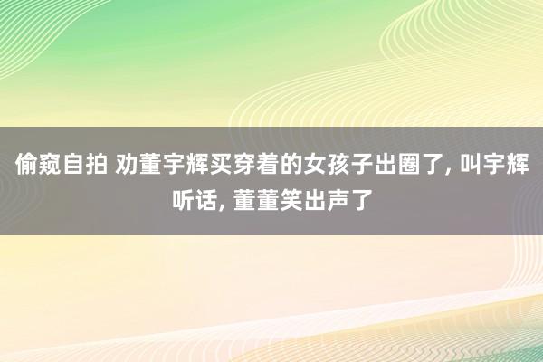 偷窥自拍 劝董宇辉买穿着的女孩子出圈了， 叫宇辉听话， 董董笑出声了