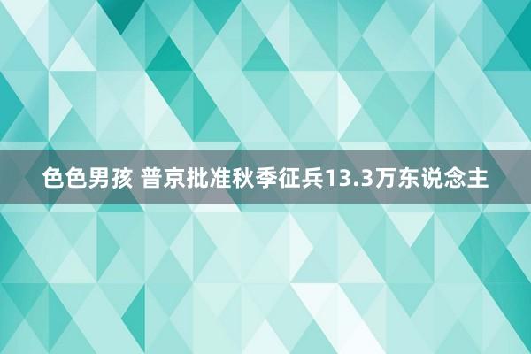 色色男孩 普京批准秋季征兵13.3万东说念主