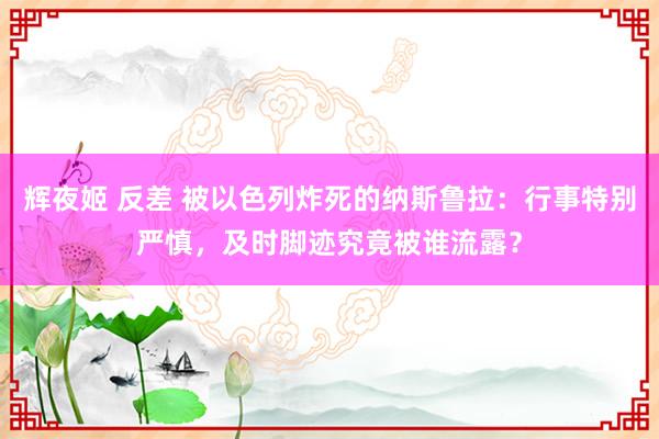 辉夜姬 反差 被以色列炸死的纳斯鲁拉：行事特别严慎，及时脚迹究竟被谁流露？