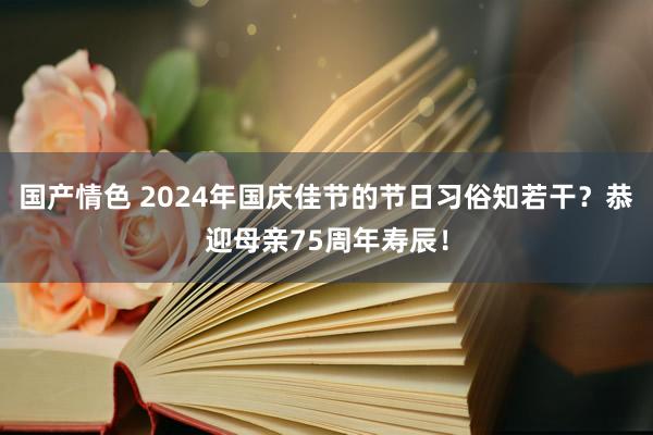 国产情色 2024年国庆佳节的节日习俗知若干？恭迎母亲75周年寿辰！