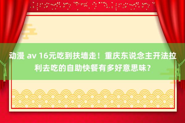 动漫 av 16元吃到扶墙走！重庆东说念主开法拉利去吃的自助快餐有多好意思味？