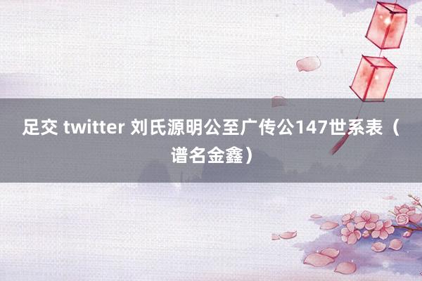 足交 twitter 刘氏源明公至广传公147世系表（谱名金鑫）