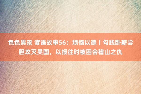 色色男孩 谚语故事56：烦恼以德丨勾践卧薪尝胆攻灭吴国，以报往时被困会稽山之仇