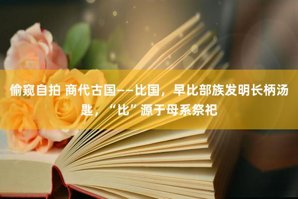 偷窥自拍 商代古国——比国，早比部族发明长柄汤匙，“比”源于母系祭祀