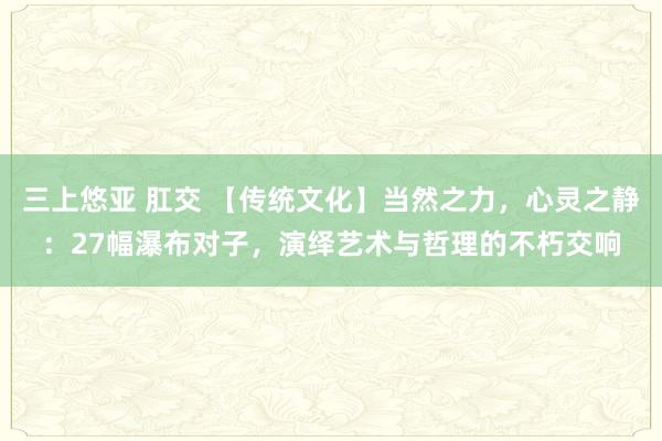 三上悠亚 肛交 【传统文化】当然之力，心灵之静：27幅瀑布对子，演绎艺术与哲理的不朽交响