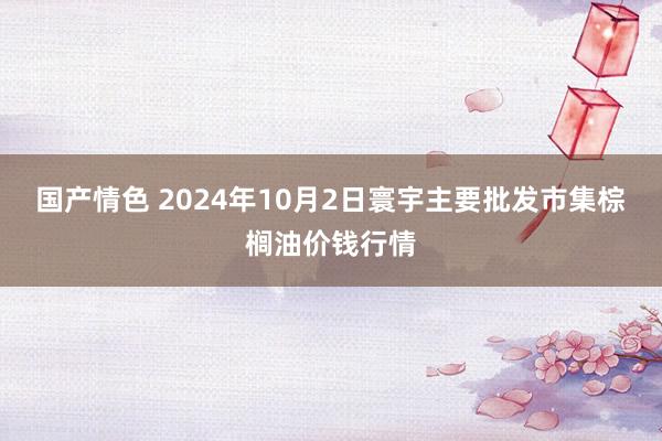 国产情色 2024年10月2日寰宇主要批发市集棕榈油价钱行情