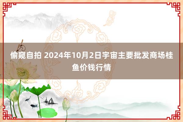 偷窥自拍 2024年10月2日宇宙主要批发商场桂鱼价钱行情