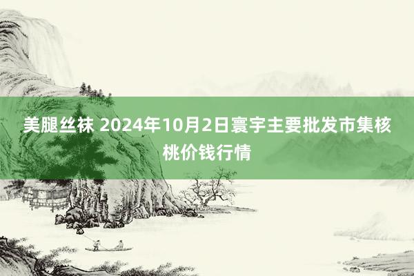 美腿丝袜 2024年10月2日寰宇主要批发市集核桃价钱行情