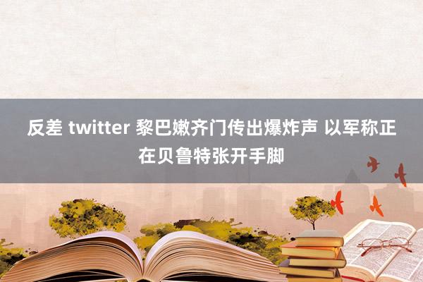 反差 twitter 黎巴嫩齐门传出爆炸声 以军称正在贝鲁特张开手脚