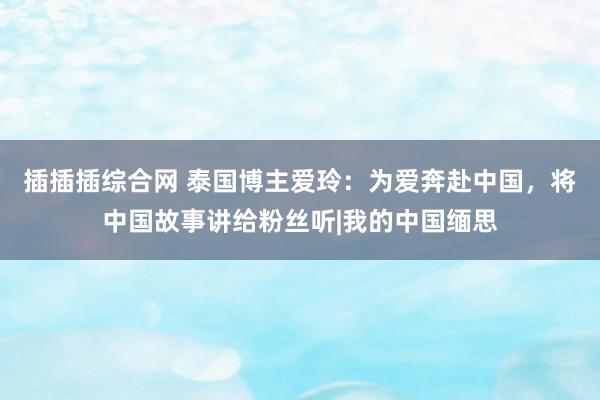 插插插综合网 泰国博主爱玲：为爱奔赴中国，将中国故事讲给粉丝听|我的中国缅思