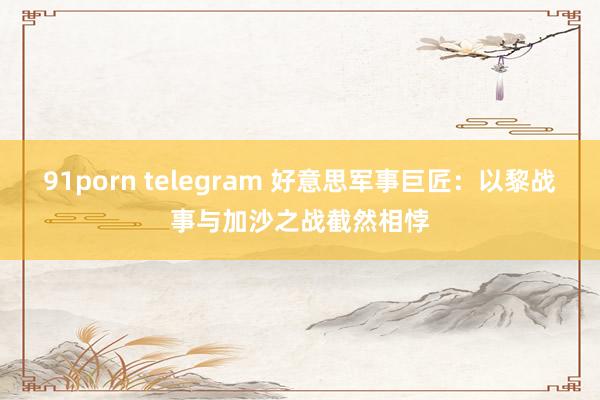 91porn telegram 好意思军事巨匠：以黎战事与加沙之战截然相悖