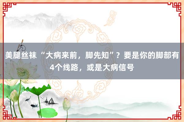 美腿丝袜 “大病来前，脚先知”？要是你的脚部有4个线路，或是大病信号