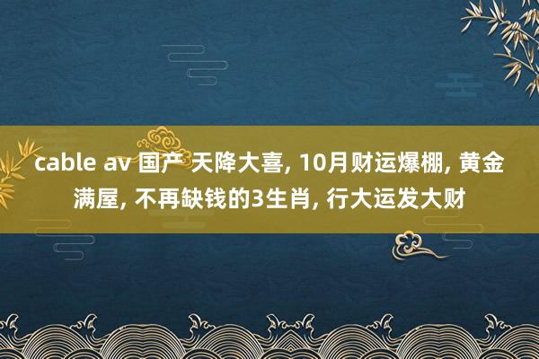 cable av 国产 天降大喜， 10月财运爆棚， 黄金满屋， 不再缺钱的3生肖， 行大运发大财