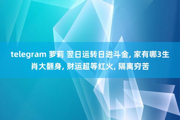 telegram 萝莉 翌日运转日进斗金， 家有哪3生肖大翻身， 财运超等红火， 隔离穷苦