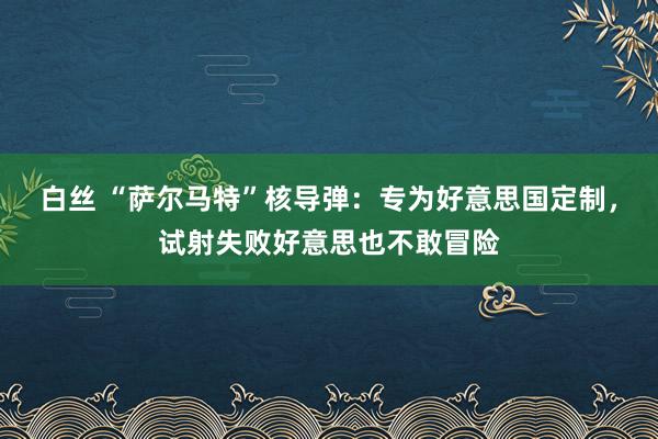 白丝 “萨尔马特”核导弹：专为好意思国定制，试射失败好意思也不敢冒险