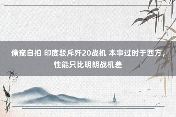 偷窥自拍 印度驳斥歼20战机 本事过时于西方，性能只比明朗战机差