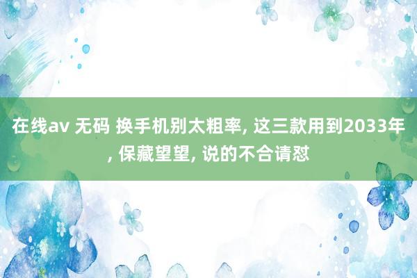 在线av 无码 换手机别太粗率， 这三款用到2033年， 保藏望望， 说的不合请怼