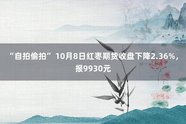 “自拍偷拍” 10月8日红枣期货收盘下降2.36%，报9930元