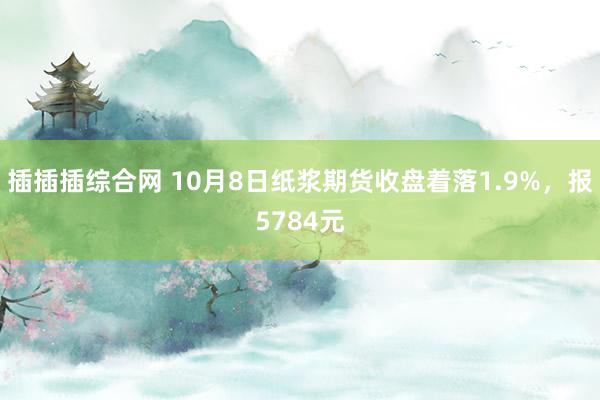 插插插综合网 10月8日纸浆期货收盘着落1.9%，报5784元