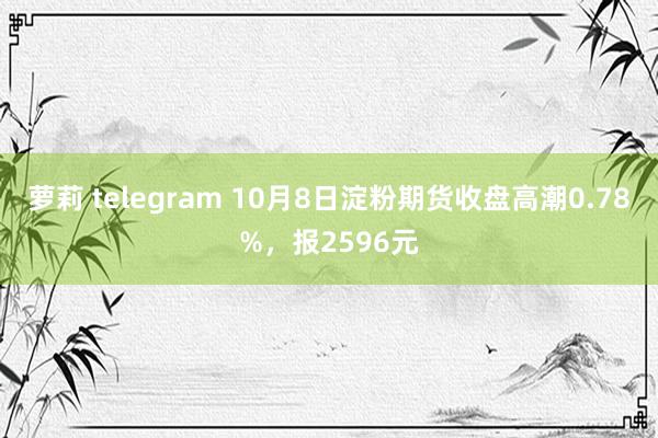 萝莉 telegram 10月8日淀粉期货收盘高潮0.78%，报2596元