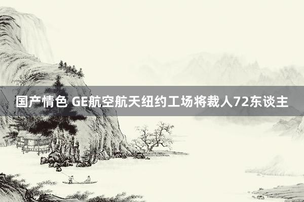 国产情色 GE航空航天纽约工场将裁人72东谈主