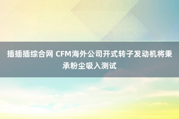 插插插综合网 CFM海外公司开式转子发动机将秉承粉尘吸入测试