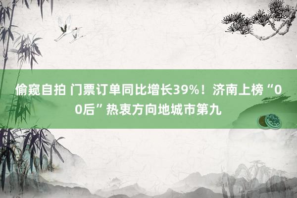 偷窥自拍 门票订单同比增长39%！济南上榜“00后”热衷方向地城市第九