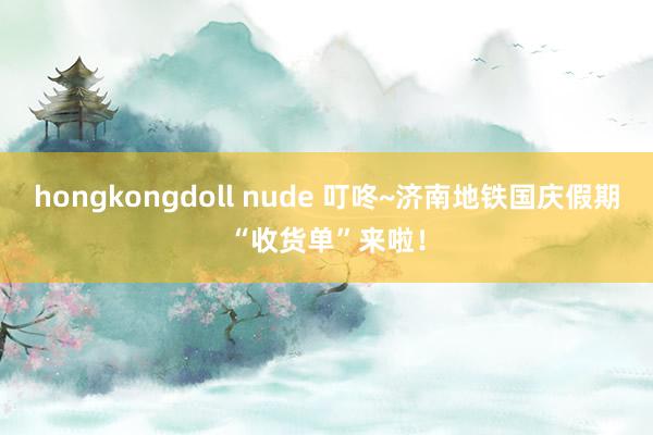 hongkongdoll nude 叮咚~济南地铁国庆假期“收货单”来啦！