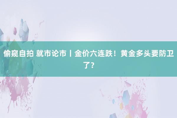 偷窥自拍 就市论市丨金价六连跌！黄金多头要防卫了？