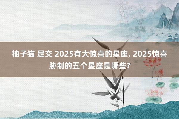 柚子猫 足交 2025有大惊喜的星座， 2025惊喜胁制的五个星座是哪些?