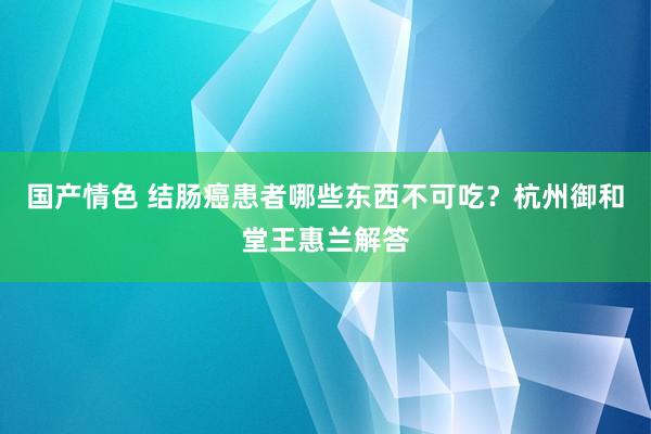 国产情色 结肠癌患者哪些东西不可吃？杭州御和堂王惠兰解答