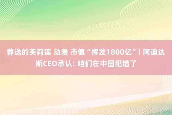 葬送的芙莉莲 动漫 市值“挥发1800亿”! 阿迪达斯CEO承认: 咱们在中国犯错了