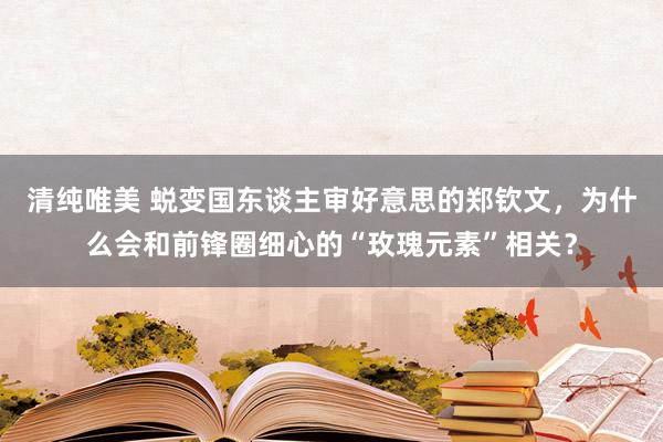 清纯唯美 蜕变国东谈主审好意思的郑钦文，为什么会和前锋圈细心的“玫瑰元素”相关？