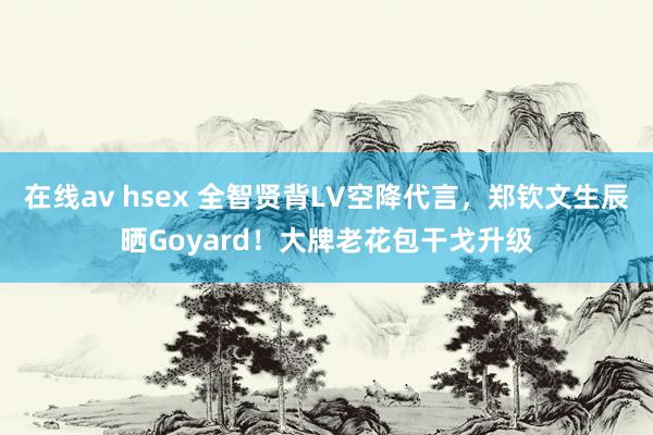 在线av hsex 全智贤背LV空降代言，郑钦文生辰晒Goyard！大牌老花包干戈升级