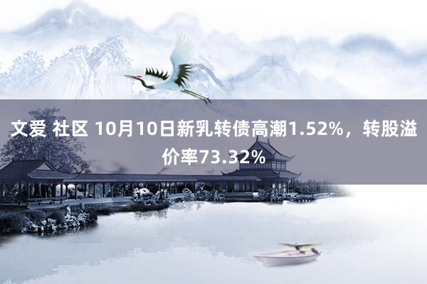 文爱 社区 10月10日新乳转债高潮1.52%，转股溢价率73.32%