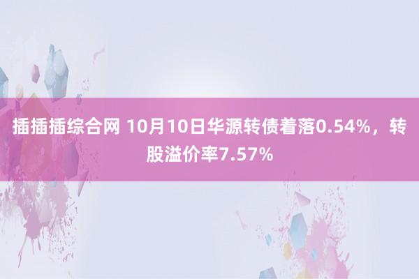 插插插综合网 10月10日华源转债着落0.54%，转股溢价率7.57%