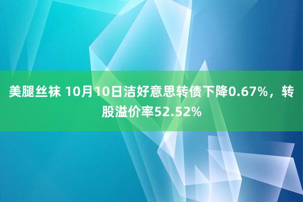 美腿丝袜 10月10日洁好意思转债下降0.67%，转股溢价率52.52%