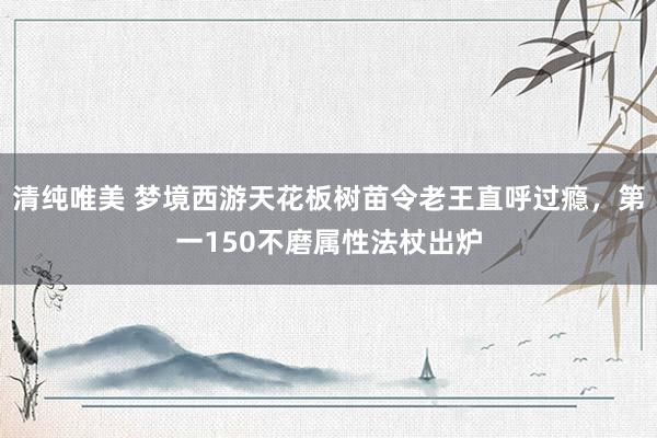 清纯唯美 梦境西游天花板树苗令老王直呼过瘾，第一150不磨属性法杖出炉