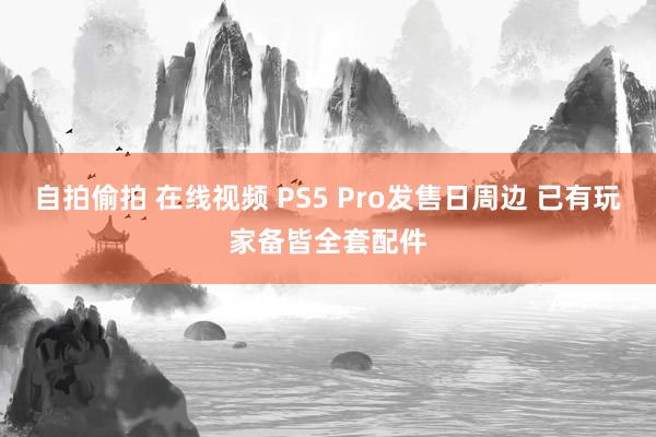 自拍偷拍 在线视频 PS5 Pro发售日周边 已有玩家备皆全套配件