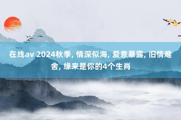 在线av 2024秋季， 情深似海， 爱意暴露， 旧情难舍， 缘来是你的4个生肖