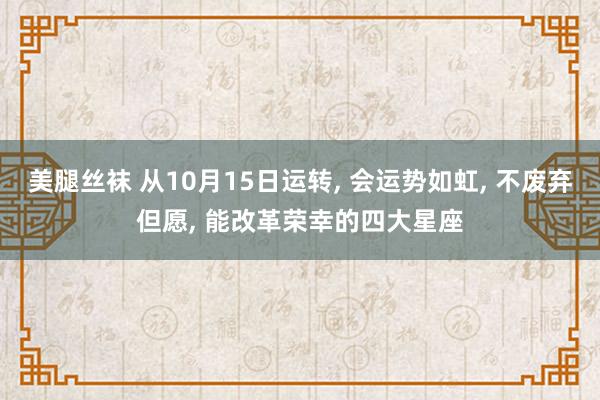 美腿丝袜 从10月15日运转， 会运势如虹， 不废弃但愿， 能改革荣幸的四大星座